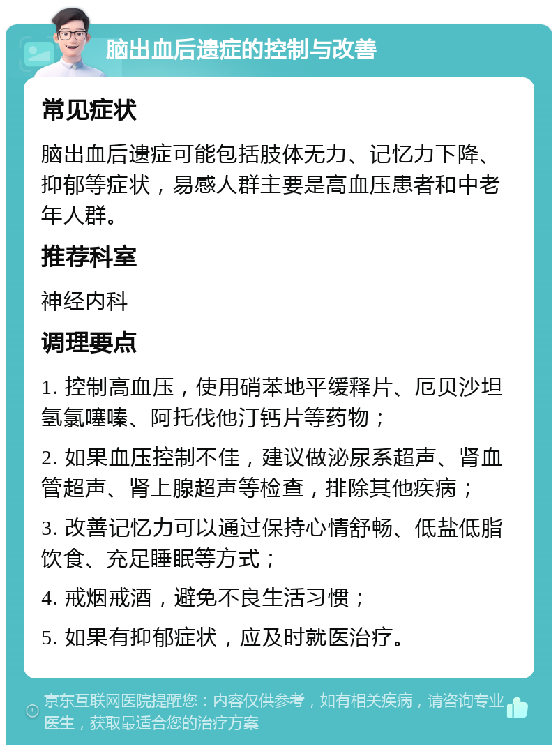 脑出血后遗症的控制与改善 常见症状 脑出血后遗症可能包括肢体无力、记忆力下降、抑郁等症状，易感人群主要是高血压患者和中老年人群。 推荐科室 神经内科 调理要点 1. 控制高血压，使用硝苯地平缓释片、厄贝沙坦氢氯噻嗪、阿托伐他汀钙片等药物； 2. 如果血压控制不佳，建议做泌尿系超声、肾血管超声、肾上腺超声等检查，排除其他疾病； 3. 改善记忆力可以通过保持心情舒畅、低盐低脂饮食、充足睡眠等方式； 4. 戒烟戒酒，避免不良生活习惯； 5. 如果有抑郁症状，应及时就医治疗。