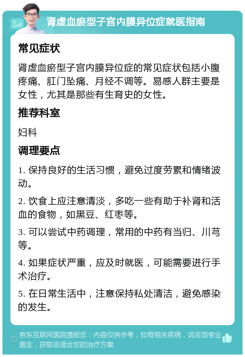 肾虚血瘀型子宫内膜异位症就医指南 常见症状 肾虚血瘀型子宫内膜异位症的常见症状包括小腹疼痛、肛门坠痛、月经不调等。易感人群主要是女性，尤其是那些有生育史的女性。 推荐科室 妇科 调理要点 1. 保持良好的生活习惯，避免过度劳累和情绪波动。 2. 饮食上应注意清淡，多吃一些有助于补肾和活血的食物，如黑豆、红枣等。 3. 可以尝试中药调理，常用的中药有当归、川芎等。 4. 如果症状严重，应及时就医，可能需要进行手术治疗。 5. 在日常生活中，注意保持私处清洁，避免感染的发生。