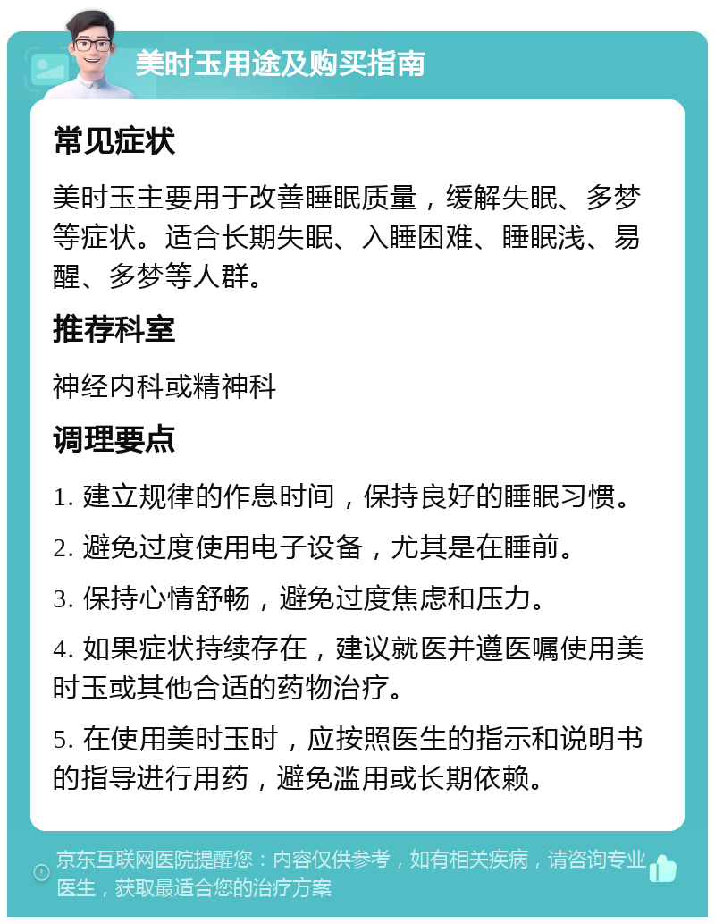 美时玉用途及购买指南 常见症状 美时玉主要用于改善睡眠质量，缓解失眠、多梦等症状。适合长期失眠、入睡困难、睡眠浅、易醒、多梦等人群。 推荐科室 神经内科或精神科 调理要点 1. 建立规律的作息时间，保持良好的睡眠习惯。 2. 避免过度使用电子设备，尤其是在睡前。 3. 保持心情舒畅，避免过度焦虑和压力。 4. 如果症状持续存在，建议就医并遵医嘱使用美时玉或其他合适的药物治疗。 5. 在使用美时玉时，应按照医生的指示和说明书的指导进行用药，避免滥用或长期依赖。