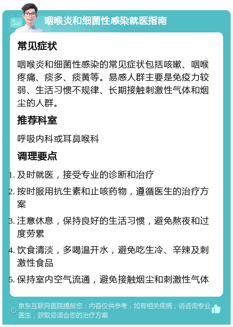 咽喉炎和细菌性感染就医指南 常见症状 咽喉炎和细菌性感染的常见症状包括咳嗽、咽喉疼痛、痰多、痰黄等。易感人群主要是免疫力较弱、生活习惯不规律、长期接触刺激性气体和烟尘的人群。 推荐科室 呼吸内科或耳鼻喉科 调理要点 及时就医，接受专业的诊断和治疗 按时服用抗生素和止咳药物，遵循医生的治疗方案 注意休息，保持良好的生活习惯，避免熬夜和过度劳累 饮食清淡，多喝温开水，避免吃生冷、辛辣及刺激性食品 保持室内空气流通，避免接触烟尘和刺激性气体