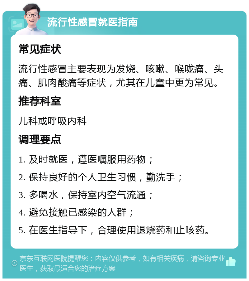 流行性感冒就医指南 常见症状 流行性感冒主要表现为发烧、咳嗽、喉咙痛、头痛、肌肉酸痛等症状，尤其在儿童中更为常见。 推荐科室 儿科或呼吸内科 调理要点 1. 及时就医，遵医嘱服用药物； 2. 保持良好的个人卫生习惯，勤洗手； 3. 多喝水，保持室内空气流通； 4. 避免接触已感染的人群； 5. 在医生指导下，合理使用退烧药和止咳药。