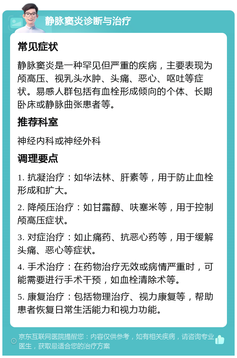 静脉窦炎诊断与治疗 常见症状 静脉窦炎是一种罕见但严重的疾病，主要表现为颅高压、视乳头水肿、头痛、恶心、呕吐等症状。易感人群包括有血栓形成倾向的个体、长期卧床或静脉曲张患者等。 推荐科室 神经内科或神经外科 调理要点 1. 抗凝治疗：如华法林、肝素等，用于防止血栓形成和扩大。 2. 降颅压治疗：如甘露醇、呋塞米等，用于控制颅高压症状。 3. 对症治疗：如止痛药、抗恶心药等，用于缓解头痛、恶心等症状。 4. 手术治疗：在药物治疗无效或病情严重时，可能需要进行手术干预，如血栓清除术等。 5. 康复治疗：包括物理治疗、视力康复等，帮助患者恢复日常生活能力和视力功能。