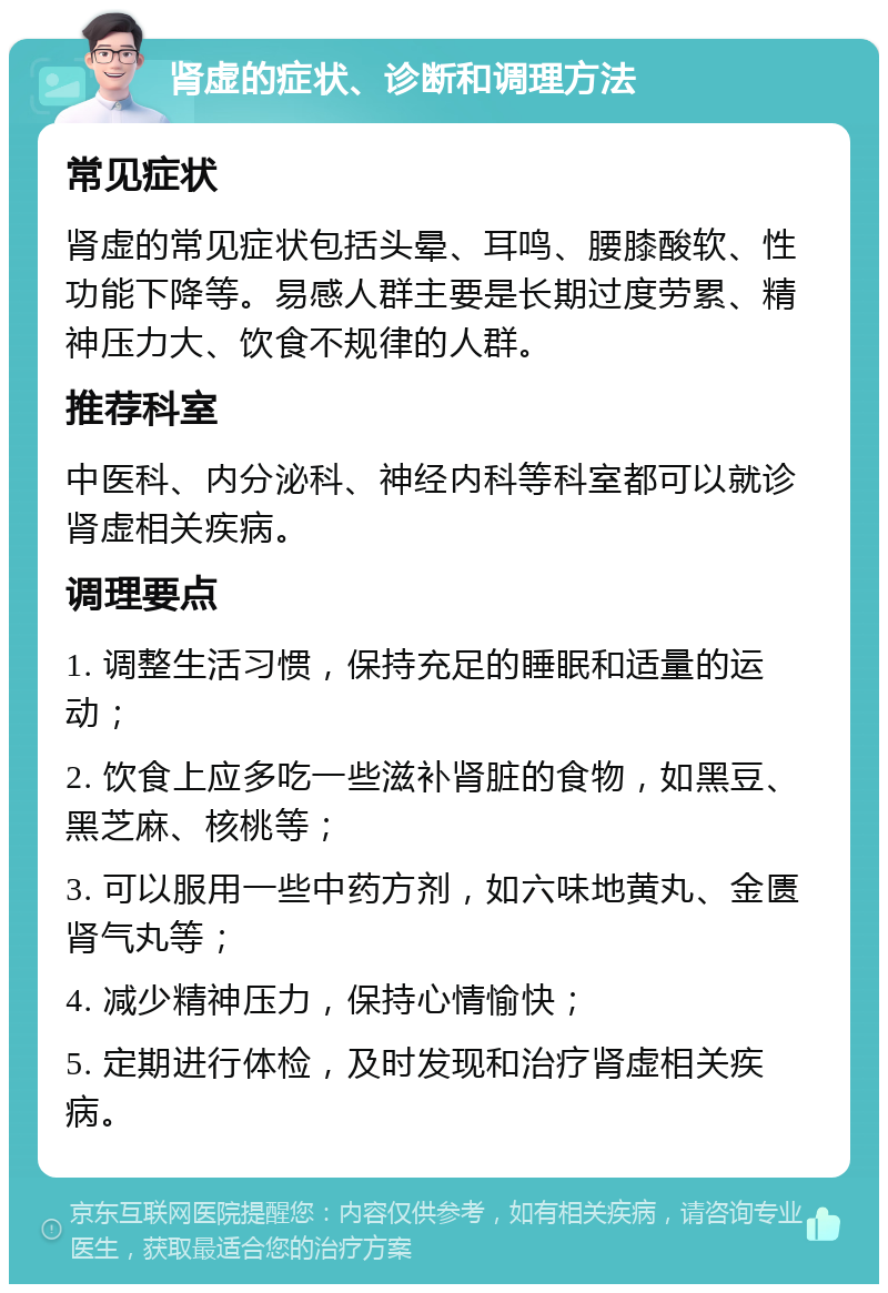 肾虚的症状、诊断和调理方法 常见症状 肾虚的常见症状包括头晕、耳鸣、腰膝酸软、性功能下降等。易感人群主要是长期过度劳累、精神压力大、饮食不规律的人群。 推荐科室 中医科、内分泌科、神经内科等科室都可以就诊肾虚相关疾病。 调理要点 1. 调整生活习惯，保持充足的睡眠和适量的运动； 2. 饮食上应多吃一些滋补肾脏的食物，如黑豆、黑芝麻、核桃等； 3. 可以服用一些中药方剂，如六味地黄丸、金匮肾气丸等； 4. 减少精神压力，保持心情愉快； 5. 定期进行体检，及时发现和治疗肾虚相关疾病。