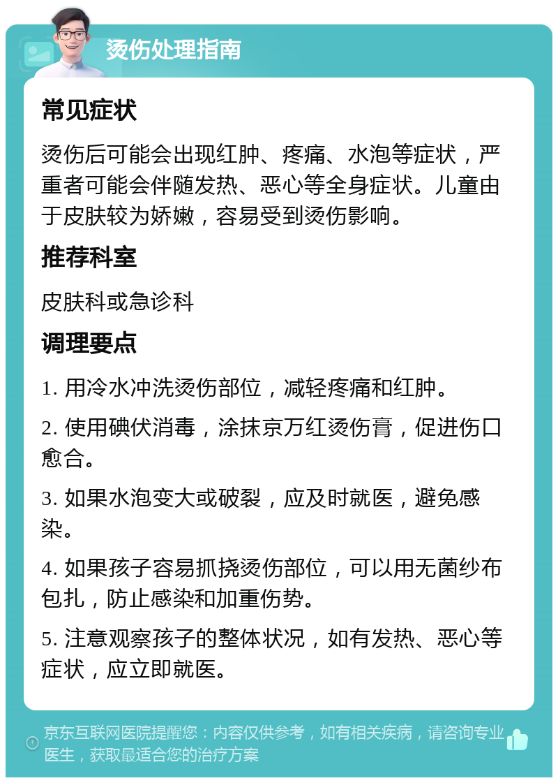 烫伤处理指南 常见症状 烫伤后可能会出现红肿、疼痛、水泡等症状，严重者可能会伴随发热、恶心等全身症状。儿童由于皮肤较为娇嫩，容易受到烫伤影响。 推荐科室 皮肤科或急诊科 调理要点 1. 用冷水冲洗烫伤部位，减轻疼痛和红肿。 2. 使用碘伏消毒，涂抹京万红烫伤膏，促进伤口愈合。 3. 如果水泡变大或破裂，应及时就医，避免感染。 4. 如果孩子容易抓挠烫伤部位，可以用无菌纱布包扎，防止感染和加重伤势。 5. 注意观察孩子的整体状况，如有发热、恶心等症状，应立即就医。