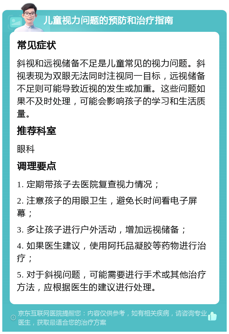 儿童视力问题的预防和治疗指南 常见症状 斜视和远视储备不足是儿童常见的视力问题。斜视表现为双眼无法同时注视同一目标，远视储备不足则可能导致近视的发生或加重。这些问题如果不及时处理，可能会影响孩子的学习和生活质量。 推荐科室 眼科 调理要点 1. 定期带孩子去医院复查视力情况； 2. 注意孩子的用眼卫生，避免长时间看电子屏幕； 3. 多让孩子进行户外活动，增加远视储备； 4. 如果医生建议，使用阿托品凝胶等药物进行治疗； 5. 对于斜视问题，可能需要进行手术或其他治疗方法，应根据医生的建议进行处理。