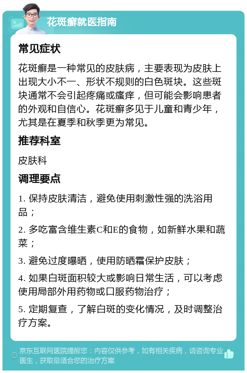 花斑癣就医指南 常见症状 花斑癣是一种常见的皮肤病，主要表现为皮肤上出现大小不一、形状不规则的白色斑块。这些斑块通常不会引起疼痛或瘙痒，但可能会影响患者的外观和自信心。花斑癣多见于儿童和青少年，尤其是在夏季和秋季更为常见。 推荐科室 皮肤科 调理要点 1. 保持皮肤清洁，避免使用刺激性强的洗浴用品； 2. 多吃富含维生素C和E的食物，如新鲜水果和蔬菜； 3. 避免过度曝晒，使用防晒霜保护皮肤； 4. 如果白斑面积较大或影响日常生活，可以考虑使用局部外用药物或口服药物治疗； 5. 定期复查，了解白斑的变化情况，及时调整治疗方案。