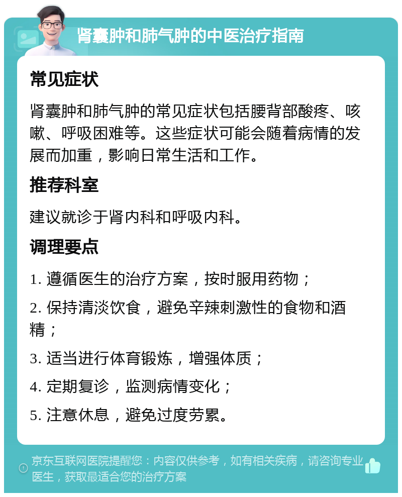 肾囊肿和肺气肿的中医治疗指南 常见症状 肾囊肿和肺气肿的常见症状包括腰背部酸疼、咳嗽、呼吸困难等。这些症状可能会随着病情的发展而加重，影响日常生活和工作。 推荐科室 建议就诊于肾内科和呼吸内科。 调理要点 1. 遵循医生的治疗方案，按时服用药物； 2. 保持清淡饮食，避免辛辣刺激性的食物和酒精； 3. 适当进行体育锻炼，增强体质； 4. 定期复诊，监测病情变化； 5. 注意休息，避免过度劳累。