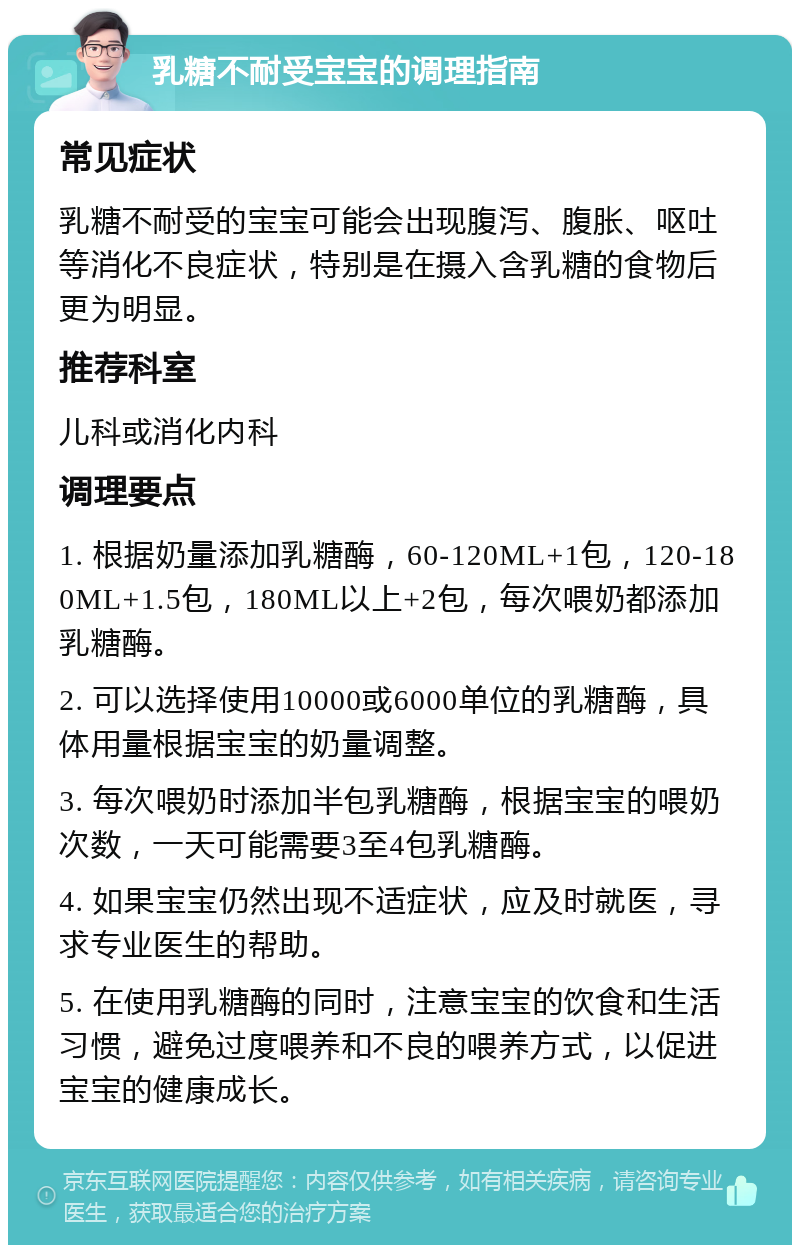 乳糖不耐受宝宝的调理指南 常见症状 乳糖不耐受的宝宝可能会出现腹泻、腹胀、呕吐等消化不良症状，特别是在摄入含乳糖的食物后更为明显。 推荐科室 儿科或消化内科 调理要点 1. 根据奶量添加乳糖酶，60-120ML+1包，120-180ML+1.5包，180ML以上+2包，每次喂奶都添加乳糖酶。 2. 可以选择使用10000或6000单位的乳糖酶，具体用量根据宝宝的奶量调整。 3. 每次喂奶时添加半包乳糖酶，根据宝宝的喂奶次数，一天可能需要3至4包乳糖酶。 4. 如果宝宝仍然出现不适症状，应及时就医，寻求专业医生的帮助。 5. 在使用乳糖酶的同时，注意宝宝的饮食和生活习惯，避免过度喂养和不良的喂养方式，以促进宝宝的健康成长。