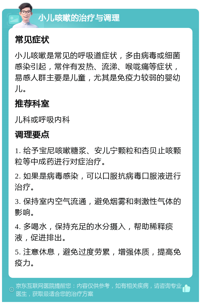 小儿咳嗽的治疗与调理 常见症状 小儿咳嗽是常见的呼吸道症状，多由病毒或细菌感染引起，常伴有发热、流涕、喉咙痛等症状，易感人群主要是儿童，尤其是免疫力较弱的婴幼儿。 推荐科室 儿科或呼吸内科 调理要点 1. 给予宝尼咳嗽糖浆、安儿宁颗粒和杏贝止咳颗粒等中成药进行对症治疗。 2. 如果是病毒感染，可以口服抗病毒口服液进行治疗。 3. 保持室内空气流通，避免烟雾和刺激性气体的影响。 4. 多喝水，保持充足的水分摄入，帮助稀释痰液，促进排出。 5. 注意休息，避免过度劳累，增强体质，提高免疫力。