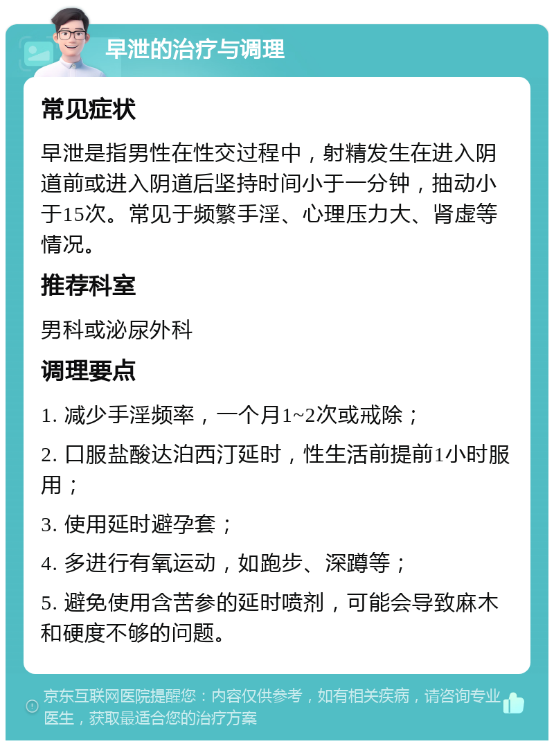 早泄的治疗与调理 常见症状 早泄是指男性在性交过程中，射精发生在进入阴道前或进入阴道后坚持时间小于一分钟，抽动小于15次。常见于频繁手淫、心理压力大、肾虚等情况。 推荐科室 男科或泌尿外科 调理要点 1. 减少手淫频率，一个月1~2次或戒除； 2. 口服盐酸达泊西汀延时，性生活前提前1小时服用； 3. 使用延时避孕套； 4. 多进行有氧运动，如跑步、深蹲等； 5. 避免使用含苦参的延时喷剂，可能会导致麻木和硬度不够的问题。