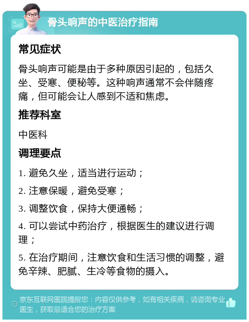 骨头响声的中医治疗指南 常见症状 骨头响声可能是由于多种原因引起的，包括久坐、受寒、便秘等。这种响声通常不会伴随疼痛，但可能会让人感到不适和焦虑。 推荐科室 中医科 调理要点 1. 避免久坐，适当进行运动； 2. 注意保暖，避免受寒； 3. 调整饮食，保持大便通畅； 4. 可以尝试中药治疗，根据医生的建议进行调理； 5. 在治疗期间，注意饮食和生活习惯的调整，避免辛辣、肥腻、生冷等食物的摄入。