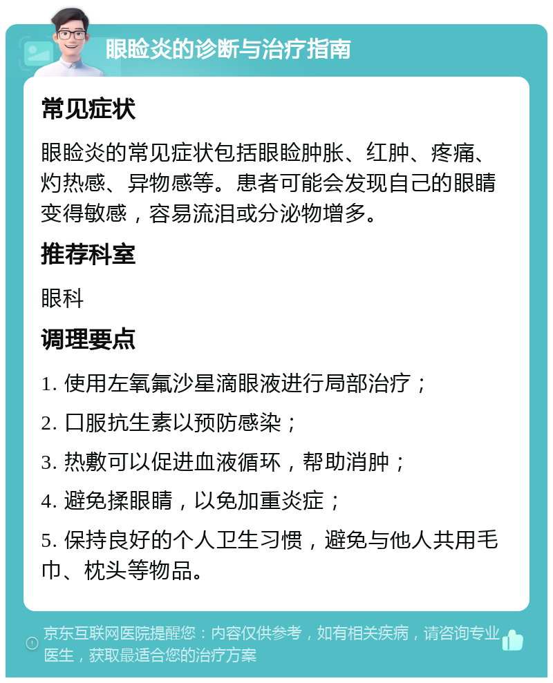 眼睑炎的诊断与治疗指南 常见症状 眼睑炎的常见症状包括眼睑肿胀、红肿、疼痛、灼热感、异物感等。患者可能会发现自己的眼睛变得敏感，容易流泪或分泌物增多。 推荐科室 眼科 调理要点 1. 使用左氧氟沙星滴眼液进行局部治疗； 2. 口服抗生素以预防感染； 3. 热敷可以促进血液循环，帮助消肿； 4. 避免揉眼睛，以免加重炎症； 5. 保持良好的个人卫生习惯，避免与他人共用毛巾、枕头等物品。