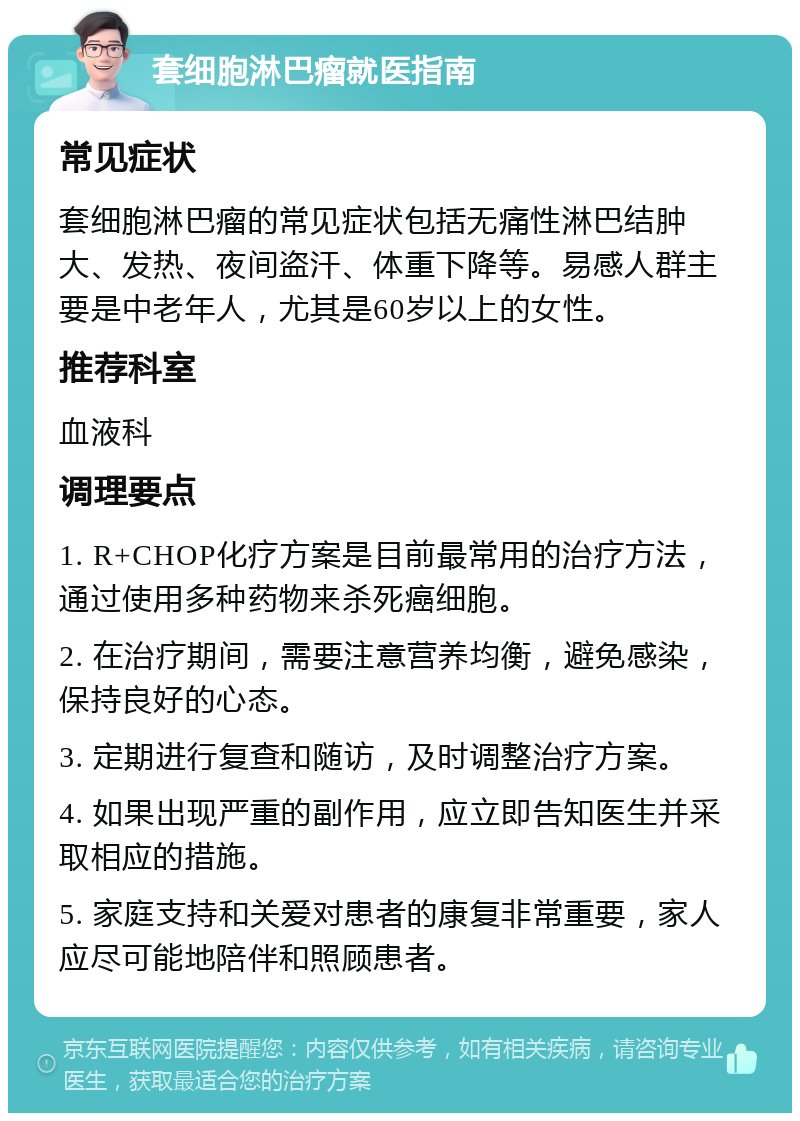 套细胞淋巴瘤就医指南 常见症状 套细胞淋巴瘤的常见症状包括无痛性淋巴结肿大、发热、夜间盗汗、体重下降等。易感人群主要是中老年人，尤其是60岁以上的女性。 推荐科室 血液科 调理要点 1. R+CHOP化疗方案是目前最常用的治疗方法，通过使用多种药物来杀死癌细胞。 2. 在治疗期间，需要注意营养均衡，避免感染，保持良好的心态。 3. 定期进行复查和随访，及时调整治疗方案。 4. 如果出现严重的副作用，应立即告知医生并采取相应的措施。 5. 家庭支持和关爱对患者的康复非常重要，家人应尽可能地陪伴和照顾患者。