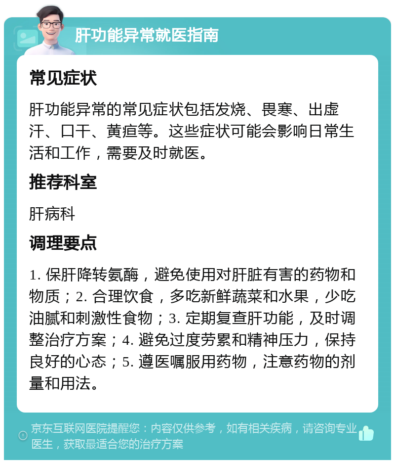 肝功能异常就医指南 常见症状 肝功能异常的常见症状包括发烧、畏寒、出虚汗、口干、黄疸等。这些症状可能会影响日常生活和工作，需要及时就医。 推荐科室 肝病科 调理要点 1. 保肝降转氨酶，避免使用对肝脏有害的药物和物质；2. 合理饮食，多吃新鲜蔬菜和水果，少吃油腻和刺激性食物；3. 定期复查肝功能，及时调整治疗方案；4. 避免过度劳累和精神压力，保持良好的心态；5. 遵医嘱服用药物，注意药物的剂量和用法。