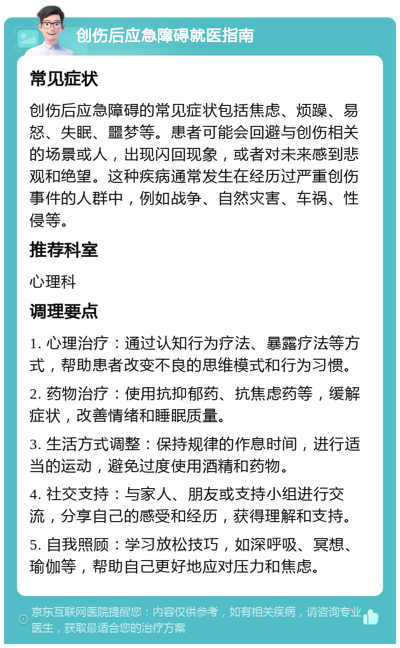 创伤后应急障碍就医指南 常见症状 创伤后应急障碍的常见症状包括焦虑、烦躁、易怒、失眠、噩梦等。患者可能会回避与创伤相关的场景或人，出现闪回现象，或者对未来感到悲观和绝望。这种疾病通常发生在经历过严重创伤事件的人群中，例如战争、自然灾害、车祸、性侵等。 推荐科室 心理科 调理要点 1. 心理治疗：通过认知行为疗法、暴露疗法等方式，帮助患者改变不良的思维模式和行为习惯。 2. 药物治疗：使用抗抑郁药、抗焦虑药等，缓解症状，改善情绪和睡眠质量。 3. 生活方式调整：保持规律的作息时间，进行适当的运动，避免过度使用酒精和药物。 4. 社交支持：与家人、朋友或支持小组进行交流，分享自己的感受和经历，获得理解和支持。 5. 自我照顾：学习放松技巧，如深呼吸、冥想、瑜伽等，帮助自己更好地应对压力和焦虑。