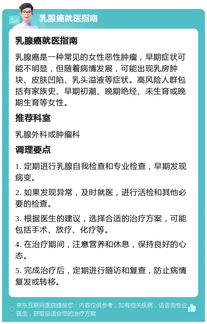 乳腺癌就医指南 乳腺癌就医指南 乳腺癌是一种常见的女性恶性肿瘤，早期症状可能不明显，但随着病情发展，可能出现乳房肿块、皮肤凹陷、乳头溢液等症状。高风险人群包括有家族史、早期初潮、晚期绝经、未生育或晚期生育等女性。 推荐科室 乳腺外科或肿瘤科 调理要点 1. 定期进行乳腺自我检查和专业检查，早期发现病变。 2. 如果发现异常，及时就医，进行活检和其他必要的检查。 3. 根据医生的建议，选择合适的治疗方案，可能包括手术、放疗、化疗等。 4. 在治疗期间，注意营养和休息，保持良好的心态。 5. 完成治疗后，定期进行随访和复查，防止病情复发或转移。