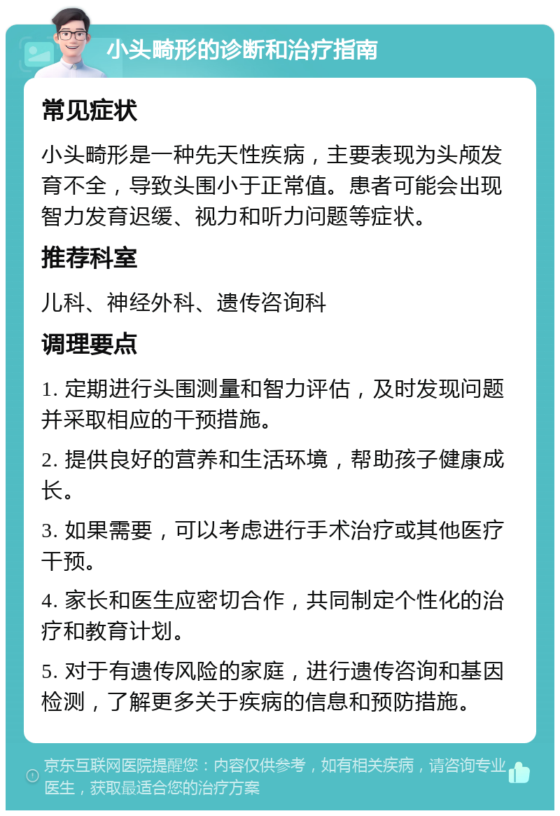 小头畸形的诊断和治疗指南 常见症状 小头畸形是一种先天性疾病，主要表现为头颅发育不全，导致头围小于正常值。患者可能会出现智力发育迟缓、视力和听力问题等症状。 推荐科室 儿科、神经外科、遗传咨询科 调理要点 1. 定期进行头围测量和智力评估，及时发现问题并采取相应的干预措施。 2. 提供良好的营养和生活环境，帮助孩子健康成长。 3. 如果需要，可以考虑进行手术治疗或其他医疗干预。 4. 家长和医生应密切合作，共同制定个性化的治疗和教育计划。 5. 对于有遗传风险的家庭，进行遗传咨询和基因检测，了解更多关于疾病的信息和预防措施。