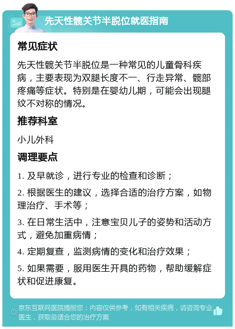 先天性髋关节半脱位就医指南 常见症状 先天性髋关节半脱位是一种常见的儿童骨科疾病，主要表现为双腿长度不一、行走异常、髋部疼痛等症状。特别是在婴幼儿期，可能会出现腿纹不对称的情况。 推荐科室 小儿外科 调理要点 1. 及早就诊，进行专业的检查和诊断； 2. 根据医生的建议，选择合适的治疗方案，如物理治疗、手术等； 3. 在日常生活中，注意宝贝儿子的姿势和活动方式，避免加重病情； 4. 定期复查，监测病情的变化和治疗效果； 5. 如果需要，服用医生开具的药物，帮助缓解症状和促进康复。