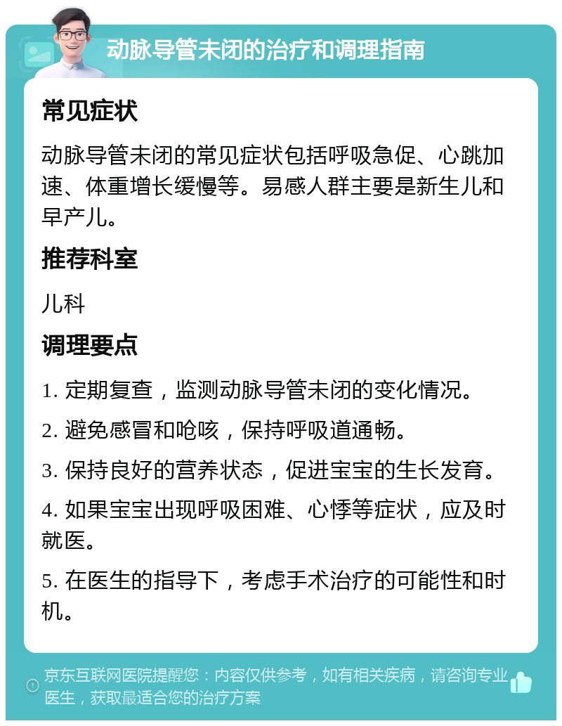 动脉导管未闭的治疗和调理指南 常见症状 动脉导管未闭的常见症状包括呼吸急促、心跳加速、体重增长缓慢等。易感人群主要是新生儿和早产儿。 推荐科室 儿科 调理要点 1. 定期复查，监测动脉导管未闭的变化情况。 2. 避免感冒和呛咳，保持呼吸道通畅。 3. 保持良好的营养状态，促进宝宝的生长发育。 4. 如果宝宝出现呼吸困难、心悸等症状，应及时就医。 5. 在医生的指导下，考虑手术治疗的可能性和时机。