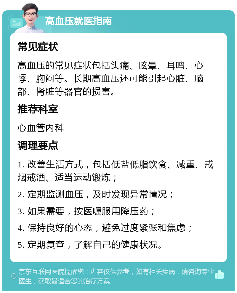 高血压就医指南 常见症状 高血压的常见症状包括头痛、眩晕、耳鸣、心悸、胸闷等。长期高血压还可能引起心脏、脑部、肾脏等器官的损害。 推荐科室 心血管内科 调理要点 1. 改善生活方式，包括低盐低脂饮食、减重、戒烟戒酒、适当运动锻炼； 2. 定期监测血压，及时发现异常情况； 3. 如果需要，按医嘱服用降压药； 4. 保持良好的心态，避免过度紧张和焦虑； 5. 定期复查，了解自己的健康状况。