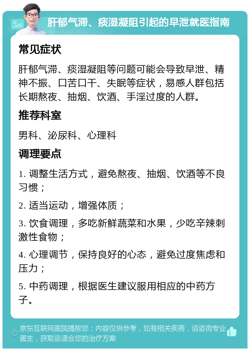 肝郁气滞、痰湿凝阻引起的早泄就医指南 常见症状 肝郁气滞、痰湿凝阻等问题可能会导致早泄、精神不振、口苦口干、失眠等症状，易感人群包括长期熬夜、抽烟、饮酒、手淫过度的人群。 推荐科室 男科、泌尿科、心理科 调理要点 1. 调整生活方式，避免熬夜、抽烟、饮酒等不良习惯； 2. 适当运动，增强体质； 3. 饮食调理，多吃新鲜蔬菜和水果，少吃辛辣刺激性食物； 4. 心理调节，保持良好的心态，避免过度焦虑和压力； 5. 中药调理，根据医生建议服用相应的中药方子。