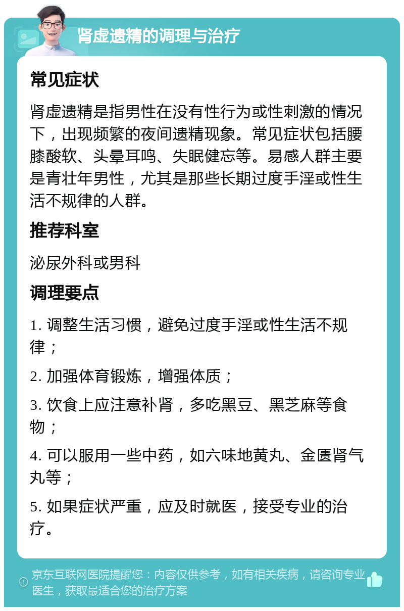 肾虚遗精的调理与治疗 常见症状 肾虚遗精是指男性在没有性行为或性刺激的情况下，出现频繁的夜间遗精现象。常见症状包括腰膝酸软、头晕耳鸣、失眠健忘等。易感人群主要是青壮年男性，尤其是那些长期过度手淫或性生活不规律的人群。 推荐科室 泌尿外科或男科 调理要点 1. 调整生活习惯，避免过度手淫或性生活不规律； 2. 加强体育锻炼，增强体质； 3. 饮食上应注意补肾，多吃黑豆、黑芝麻等食物； 4. 可以服用一些中药，如六味地黄丸、金匮肾气丸等； 5. 如果症状严重，应及时就医，接受专业的治疗。