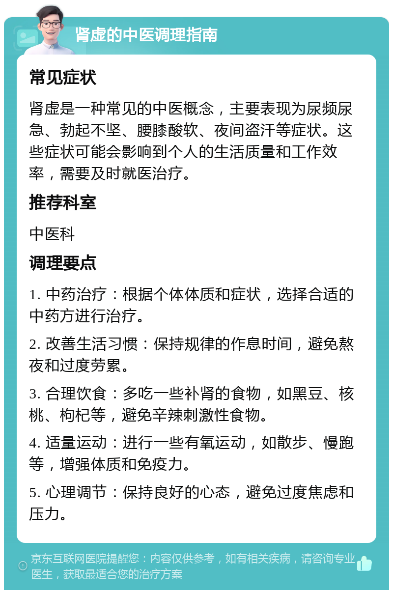 肾虚的中医调理指南 常见症状 肾虚是一种常见的中医概念，主要表现为尿频尿急、勃起不坚、腰膝酸软、夜间盗汗等症状。这些症状可能会影响到个人的生活质量和工作效率，需要及时就医治疗。 推荐科室 中医科 调理要点 1. 中药治疗：根据个体体质和症状，选择合适的中药方进行治疗。 2. 改善生活习惯：保持规律的作息时间，避免熬夜和过度劳累。 3. 合理饮食：多吃一些补肾的食物，如黑豆、核桃、枸杞等，避免辛辣刺激性食物。 4. 适量运动：进行一些有氧运动，如散步、慢跑等，增强体质和免疫力。 5. 心理调节：保持良好的心态，避免过度焦虑和压力。