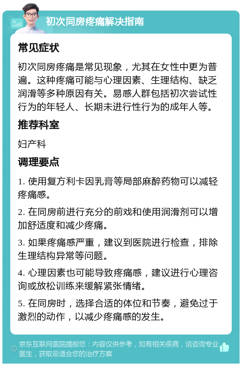 初次同房疼痛解决指南 常见症状 初次同房疼痛是常见现象，尤其在女性中更为普遍。这种疼痛可能与心理因素、生理结构、缺乏润滑等多种原因有关。易感人群包括初次尝试性行为的年轻人、长期未进行性行为的成年人等。 推荐科室 妇产科 调理要点 1. 使用复方利卡因乳膏等局部麻醉药物可以减轻疼痛感。 2. 在同房前进行充分的前戏和使用润滑剂可以增加舒适度和减少疼痛。 3. 如果疼痛感严重，建议到医院进行检查，排除生理结构异常等问题。 4. 心理因素也可能导致疼痛感，建议进行心理咨询或放松训练来缓解紧张情绪。 5. 在同房时，选择合适的体位和节奏，避免过于激烈的动作，以减少疼痛感的发生。