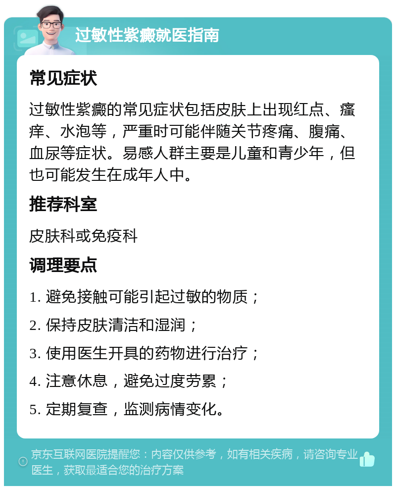 过敏性紫癜就医指南 常见症状 过敏性紫癜的常见症状包括皮肤上出现红点、瘙痒、水泡等，严重时可能伴随关节疼痛、腹痛、血尿等症状。易感人群主要是儿童和青少年，但也可能发生在成年人中。 推荐科室 皮肤科或免疫科 调理要点 1. 避免接触可能引起过敏的物质； 2. 保持皮肤清洁和湿润； 3. 使用医生开具的药物进行治疗； 4. 注意休息，避免过度劳累； 5. 定期复查，监测病情变化。