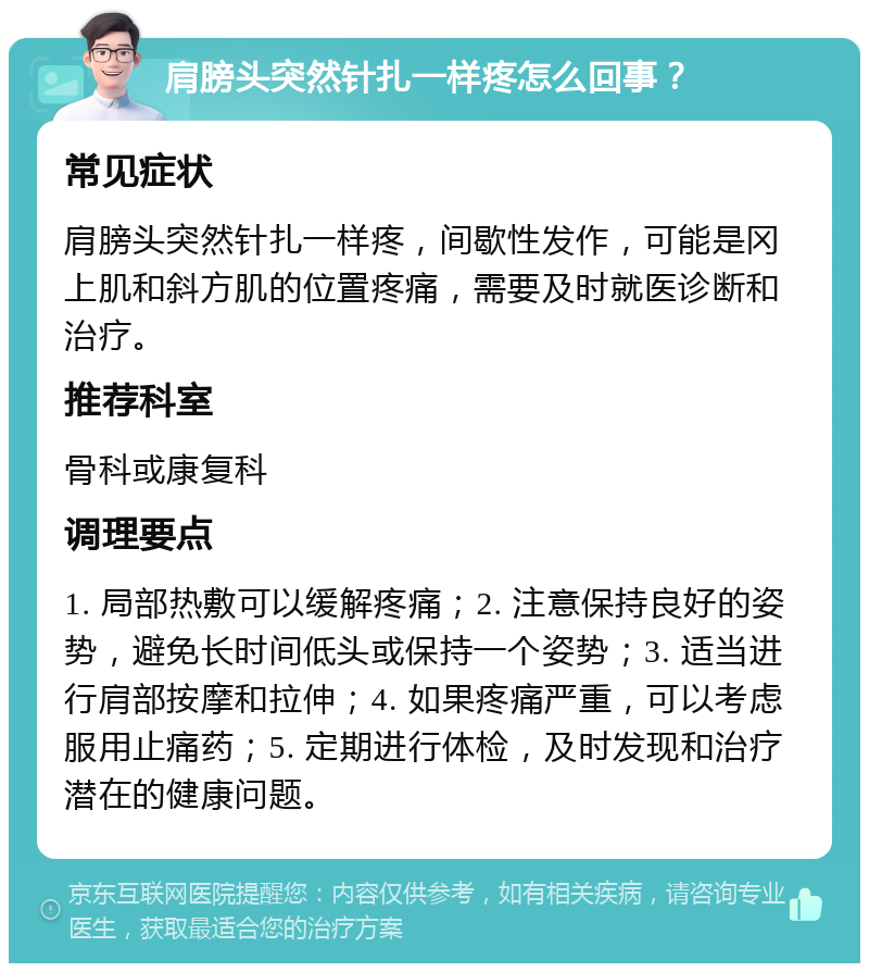 肩膀头突然针扎一样疼怎么回事？ 常见症状 肩膀头突然针扎一样疼，间歇性发作，可能是冈上肌和斜方肌的位置疼痛，需要及时就医诊断和治疗。 推荐科室 骨科或康复科 调理要点 1. 局部热敷可以缓解疼痛；2. 注意保持良好的姿势，避免长时间低头或保持一个姿势；3. 适当进行肩部按摩和拉伸；4. 如果疼痛严重，可以考虑服用止痛药；5. 定期进行体检，及时发现和治疗潜在的健康问题。