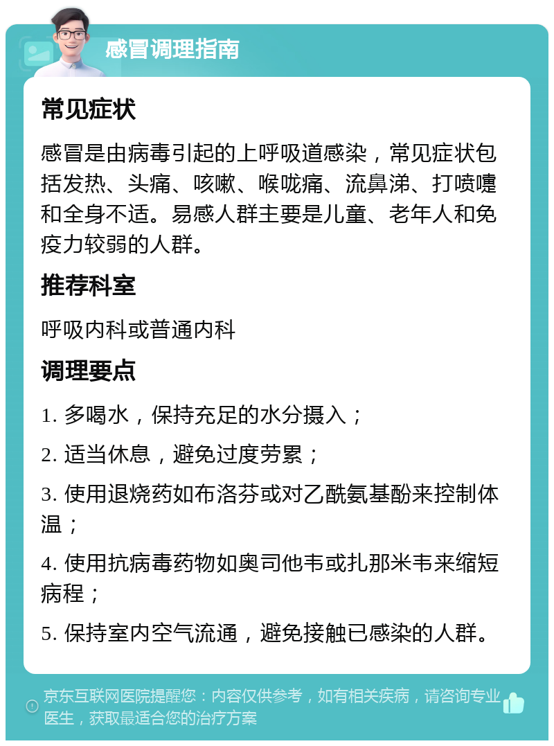 感冒调理指南 常见症状 感冒是由病毒引起的上呼吸道感染，常见症状包括发热、头痛、咳嗽、喉咙痛、流鼻涕、打喷嚏和全身不适。易感人群主要是儿童、老年人和免疫力较弱的人群。 推荐科室 呼吸内科或普通内科 调理要点 1. 多喝水，保持充足的水分摄入； 2. 适当休息，避免过度劳累； 3. 使用退烧药如布洛芬或对乙酰氨基酚来控制体温； 4. 使用抗病毒药物如奥司他韦或扎那米韦来缩短病程； 5. 保持室内空气流通，避免接触已感染的人群。