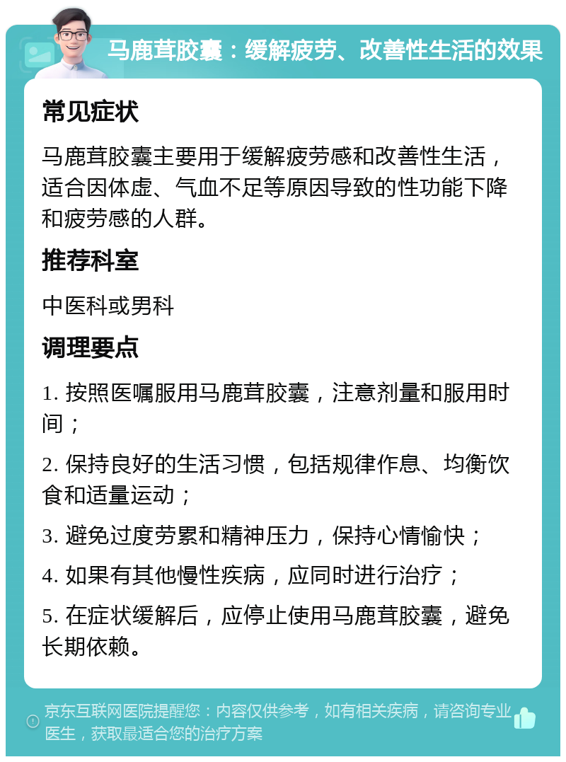 马鹿茸胶囊：缓解疲劳、改善性生活的效果 常见症状 马鹿茸胶囊主要用于缓解疲劳感和改善性生活，适合因体虚、气血不足等原因导致的性功能下降和疲劳感的人群。 推荐科室 中医科或男科 调理要点 1. 按照医嘱服用马鹿茸胶囊，注意剂量和服用时间； 2. 保持良好的生活习惯，包括规律作息、均衡饮食和适量运动； 3. 避免过度劳累和精神压力，保持心情愉快； 4. 如果有其他慢性疾病，应同时进行治疗； 5. 在症状缓解后，应停止使用马鹿茸胶囊，避免长期依赖。