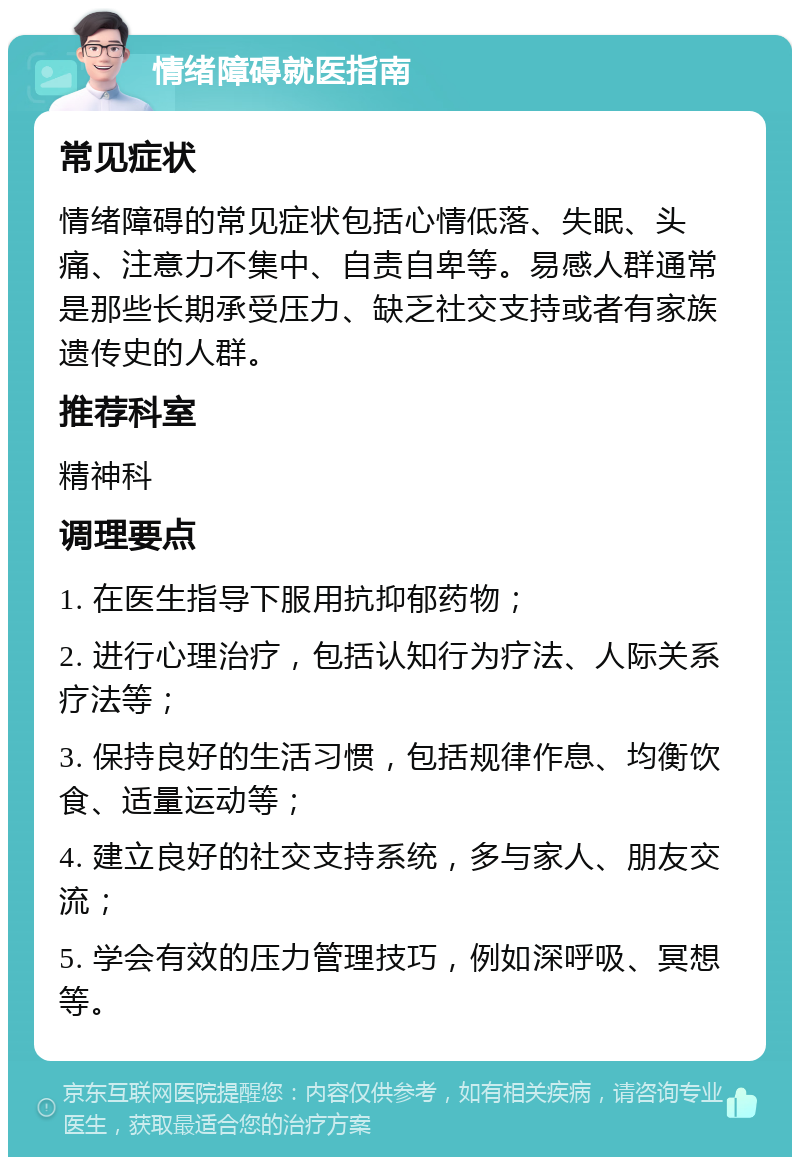 情绪障碍就医指南 常见症状 情绪障碍的常见症状包括心情低落、失眠、头痛、注意力不集中、自责自卑等。易感人群通常是那些长期承受压力、缺乏社交支持或者有家族遗传史的人群。 推荐科室 精神科 调理要点 1. 在医生指导下服用抗抑郁药物； 2. 进行心理治疗，包括认知行为疗法、人际关系疗法等； 3. 保持良好的生活习惯，包括规律作息、均衡饮食、适量运动等； 4. 建立良好的社交支持系统，多与家人、朋友交流； 5. 学会有效的压力管理技巧，例如深呼吸、冥想等。