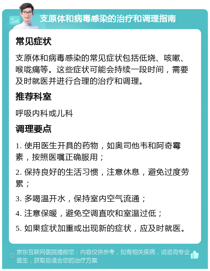 支原体和病毒感染的治疗和调理指南 常见症状 支原体和病毒感染的常见症状包括低烧、咳嗽、喉咙痛等。这些症状可能会持续一段时间，需要及时就医并进行合理的治疗和调理。 推荐科室 呼吸内科或儿科 调理要点 1. 使用医生开具的药物，如奥司他韦和阿奇霉素，按照医嘱正确服用； 2. 保持良好的生活习惯，注意休息，避免过度劳累； 3. 多喝温开水，保持室内空气流通； 4. 注意保暖，避免空调直吹和室温过低； 5. 如果症状加重或出现新的症状，应及时就医。