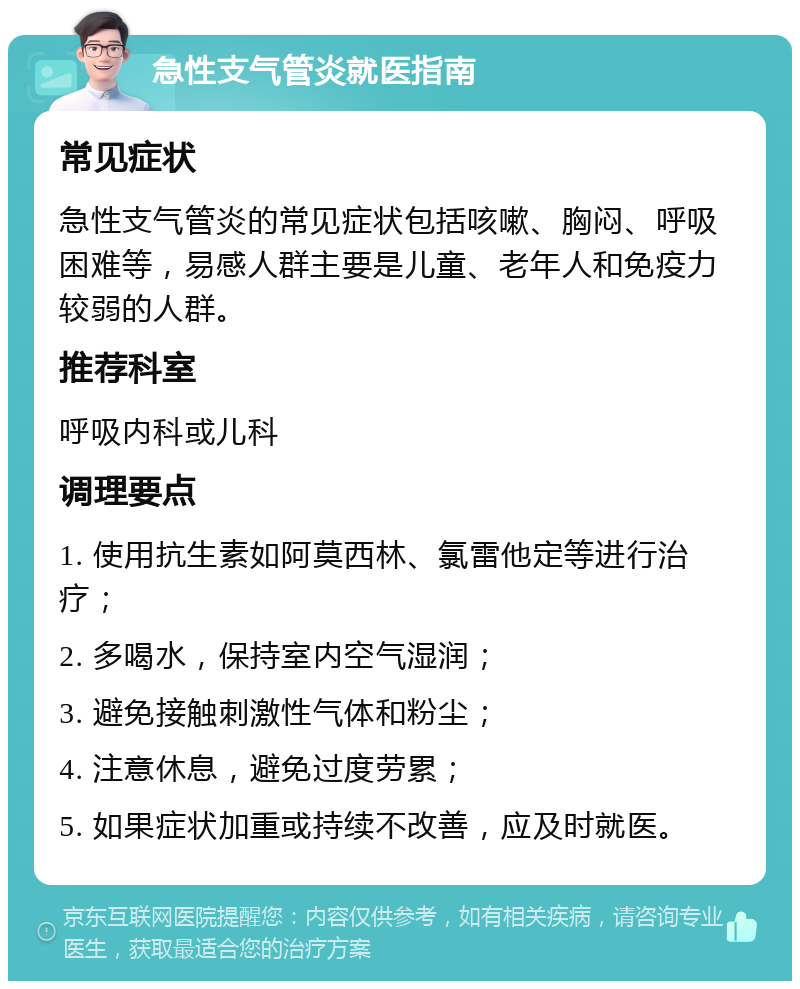 急性支气管炎就医指南 常见症状 急性支气管炎的常见症状包括咳嗽、胸闷、呼吸困难等，易感人群主要是儿童、老年人和免疫力较弱的人群。 推荐科室 呼吸内科或儿科 调理要点 1. 使用抗生素如阿莫西林、氯雷他定等进行治疗； 2. 多喝水，保持室内空气湿润； 3. 避免接触刺激性气体和粉尘； 4. 注意休息，避免过度劳累； 5. 如果症状加重或持续不改善，应及时就医。