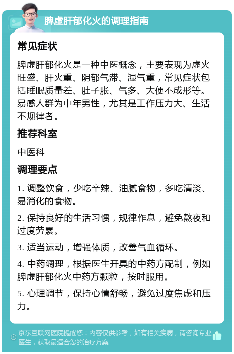 脾虚肝郁化火的调理指南 常见症状 脾虚肝郁化火是一种中医概念，主要表现为虚火旺盛、肝火重、阴郁气滞、湿气重，常见症状包括睡眠质量差、肚子胀、气多、大便不成形等。易感人群为中年男性，尤其是工作压力大、生活不规律者。 推荐科室 中医科 调理要点 1. 调整饮食，少吃辛辣、油腻食物，多吃清淡、易消化的食物。 2. 保持良好的生活习惯，规律作息，避免熬夜和过度劳累。 3. 适当运动，增强体质，改善气血循环。 4. 中药调理，根据医生开具的中药方配制，例如脾虚肝郁化火中药方颗粒，按时服用。 5. 心理调节，保持心情舒畅，避免过度焦虑和压力。