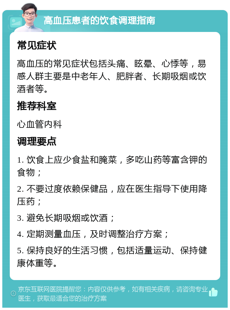 高血压患者的饮食调理指南 常见症状 高血压的常见症状包括头痛、眩晕、心悸等，易感人群主要是中老年人、肥胖者、长期吸烟或饮酒者等。 推荐科室 心血管内科 调理要点 1. 饮食上应少食盐和腌菜，多吃山药等富含钾的食物； 2. 不要过度依赖保健品，应在医生指导下使用降压药； 3. 避免长期吸烟或饮酒； 4. 定期测量血压，及时调整治疗方案； 5. 保持良好的生活习惯，包括适量运动、保持健康体重等。