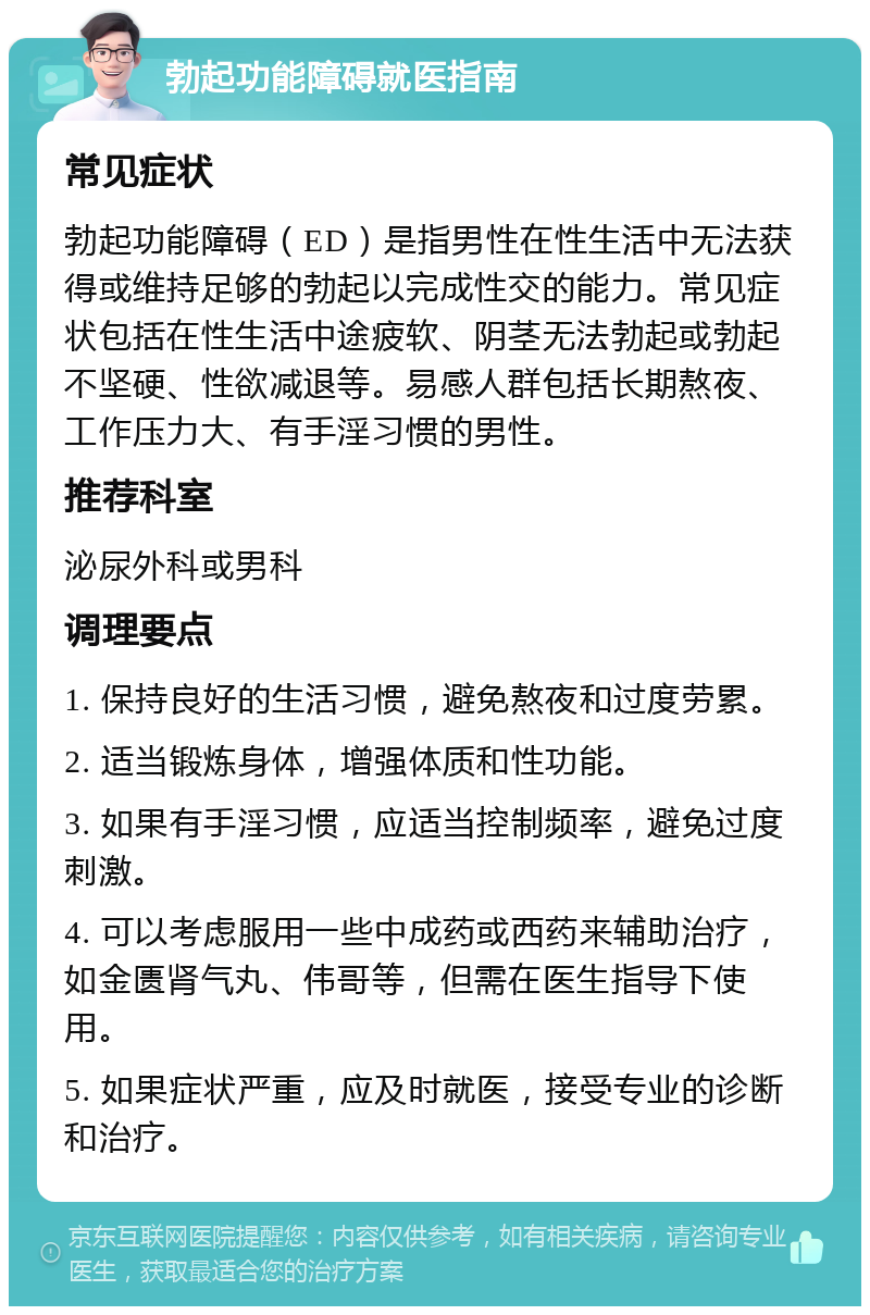 勃起功能障碍就医指南 常见症状 勃起功能障碍（ED）是指男性在性生活中无法获得或维持足够的勃起以完成性交的能力。常见症状包括在性生活中途疲软、阴茎无法勃起或勃起不坚硬、性欲减退等。易感人群包括长期熬夜、工作压力大、有手淫习惯的男性。 推荐科室 泌尿外科或男科 调理要点 1. 保持良好的生活习惯，避免熬夜和过度劳累。 2. 适当锻炼身体，增强体质和性功能。 3. 如果有手淫习惯，应适当控制频率，避免过度刺激。 4. 可以考虑服用一些中成药或西药来辅助治疗，如金匮肾气丸、伟哥等，但需在医生指导下使用。 5. 如果症状严重，应及时就医，接受专业的诊断和治疗。