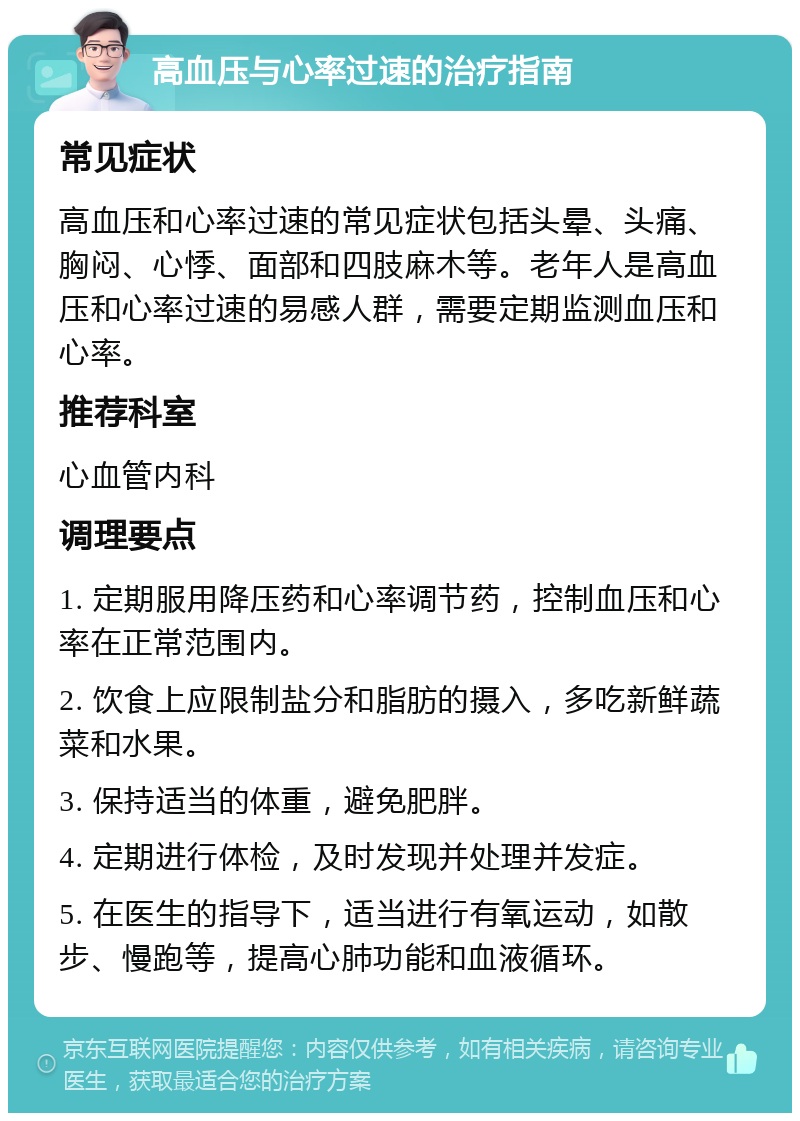 高血压与心率过速的治疗指南 常见症状 高血压和心率过速的常见症状包括头晕、头痛、胸闷、心悸、面部和四肢麻木等。老年人是高血压和心率过速的易感人群，需要定期监测血压和心率。 推荐科室 心血管内科 调理要点 1. 定期服用降压药和心率调节药，控制血压和心率在正常范围内。 2. 饮食上应限制盐分和脂肪的摄入，多吃新鲜蔬菜和水果。 3. 保持适当的体重，避免肥胖。 4. 定期进行体检，及时发现并处理并发症。 5. 在医生的指导下，适当进行有氧运动，如散步、慢跑等，提高心肺功能和血液循环。