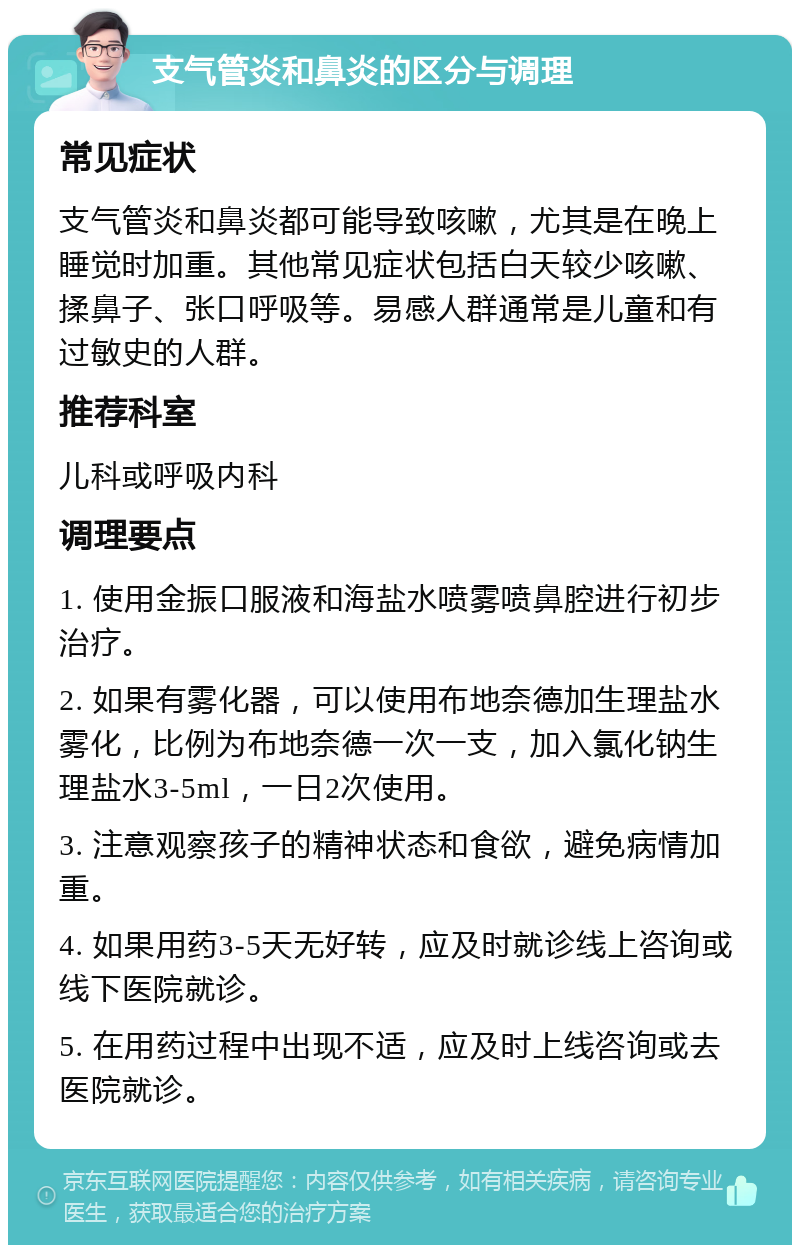 支气管炎和鼻炎的区分与调理 常见症状 支气管炎和鼻炎都可能导致咳嗽，尤其是在晚上睡觉时加重。其他常见症状包括白天较少咳嗽、揉鼻子、张口呼吸等。易感人群通常是儿童和有过敏史的人群。 推荐科室 儿科或呼吸内科 调理要点 1. 使用金振口服液和海盐水喷雾喷鼻腔进行初步治疗。 2. 如果有雾化器，可以使用布地奈德加生理盐水雾化，比例为布地奈德一次一支，加入氯化钠生理盐水3-5ml，一日2次使用。 3. 注意观察孩子的精神状态和食欲，避免病情加重。 4. 如果用药3-5天无好转，应及时就诊线上咨询或线下医院就诊。 5. 在用药过程中出现不适，应及时上线咨询或去医院就诊。