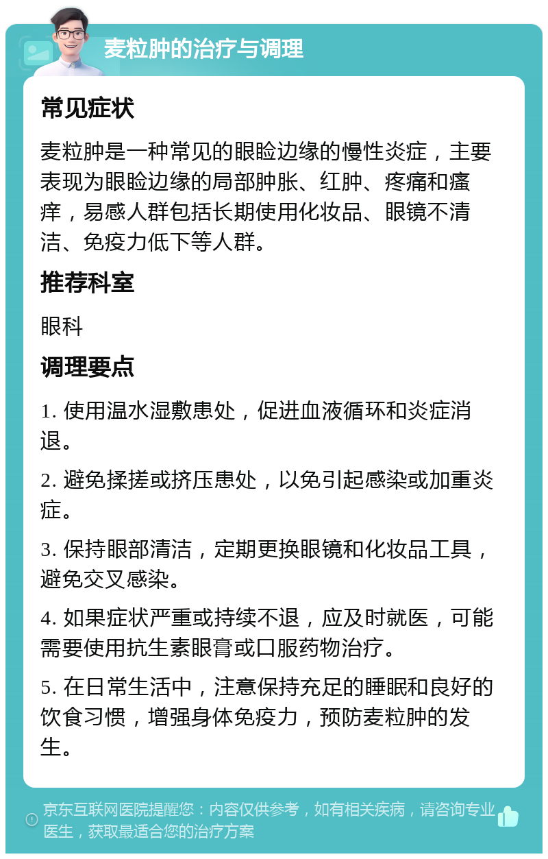 麦粒肿的治疗与调理 常见症状 麦粒肿是一种常见的眼睑边缘的慢性炎症，主要表现为眼睑边缘的局部肿胀、红肿、疼痛和瘙痒，易感人群包括长期使用化妆品、眼镜不清洁、免疫力低下等人群。 推荐科室 眼科 调理要点 1. 使用温水湿敷患处，促进血液循环和炎症消退。 2. 避免揉搓或挤压患处，以免引起感染或加重炎症。 3. 保持眼部清洁，定期更换眼镜和化妆品工具，避免交叉感染。 4. 如果症状严重或持续不退，应及时就医，可能需要使用抗生素眼膏或口服药物治疗。 5. 在日常生活中，注意保持充足的睡眠和良好的饮食习惯，增强身体免疫力，预防麦粒肿的发生。