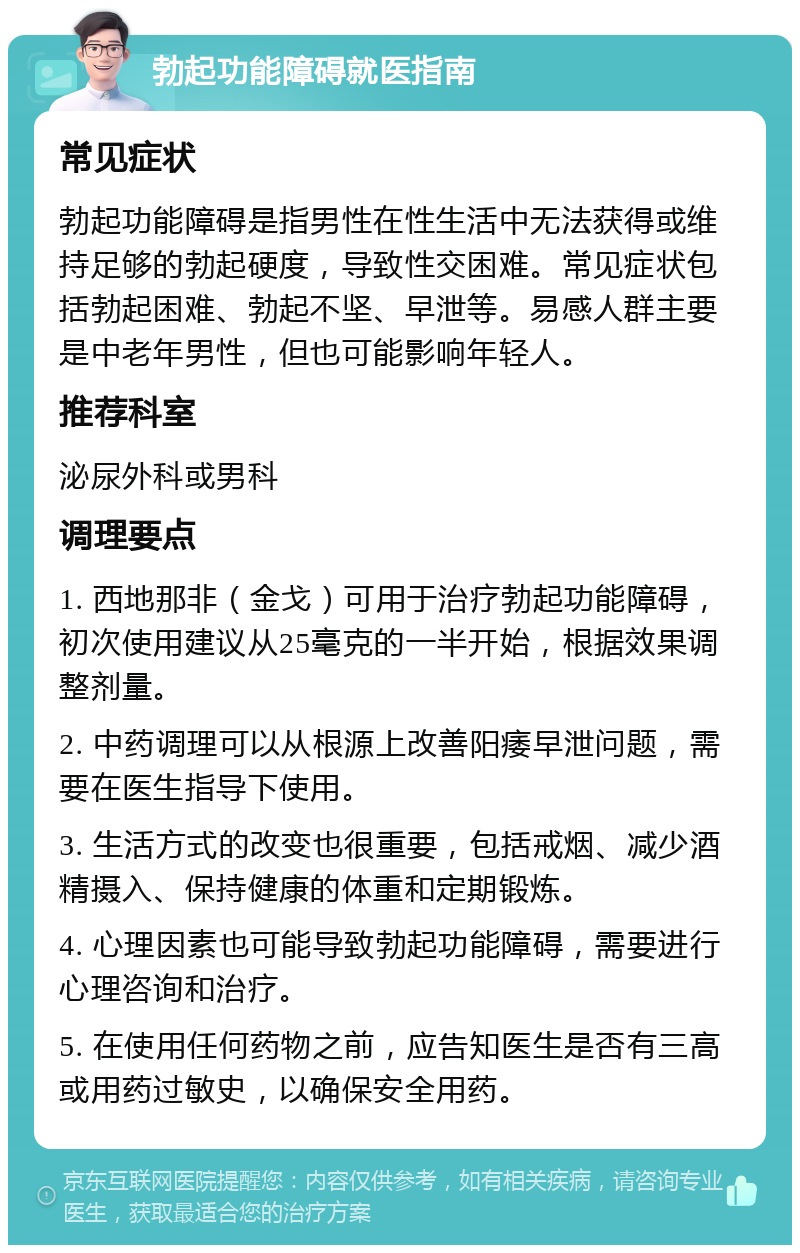 勃起功能障碍就医指南 常见症状 勃起功能障碍是指男性在性生活中无法获得或维持足够的勃起硬度，导致性交困难。常见症状包括勃起困难、勃起不坚、早泄等。易感人群主要是中老年男性，但也可能影响年轻人。 推荐科室 泌尿外科或男科 调理要点 1. 西地那非（金戈）可用于治疗勃起功能障碍，初次使用建议从25毫克的一半开始，根据效果调整剂量。 2. 中药调理可以从根源上改善阳痿早泄问题，需要在医生指导下使用。 3. 生活方式的改变也很重要，包括戒烟、减少酒精摄入、保持健康的体重和定期锻炼。 4. 心理因素也可能导致勃起功能障碍，需要进行心理咨询和治疗。 5. 在使用任何药物之前，应告知医生是否有三高或用药过敏史，以确保安全用药。