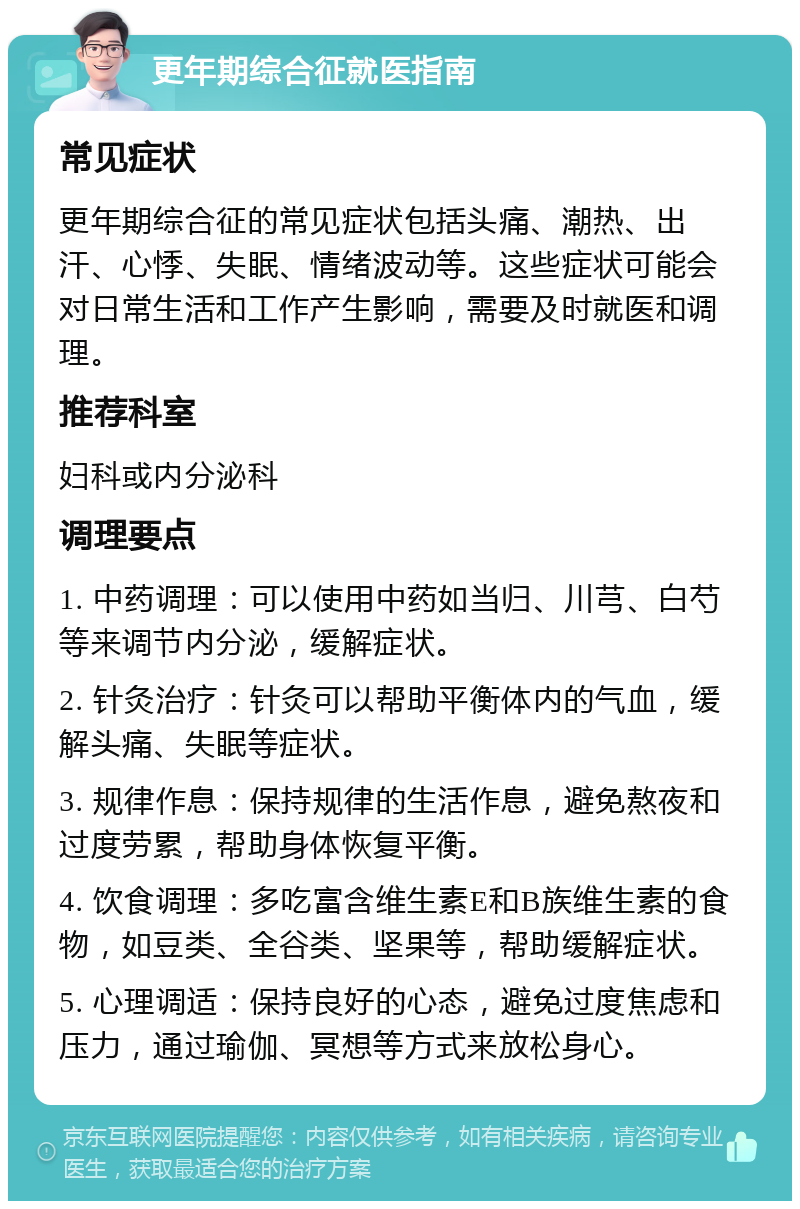 更年期综合征就医指南 常见症状 更年期综合征的常见症状包括头痛、潮热、出汗、心悸、失眠、情绪波动等。这些症状可能会对日常生活和工作产生影响，需要及时就医和调理。 推荐科室 妇科或内分泌科 调理要点 1. 中药调理：可以使用中药如当归、川芎、白芍等来调节内分泌，缓解症状。 2. 针灸治疗：针灸可以帮助平衡体内的气血，缓解头痛、失眠等症状。 3. 规律作息：保持规律的生活作息，避免熬夜和过度劳累，帮助身体恢复平衡。 4. 饮食调理：多吃富含维生素E和B族维生素的食物，如豆类、全谷类、坚果等，帮助缓解症状。 5. 心理调适：保持良好的心态，避免过度焦虑和压力，通过瑜伽、冥想等方式来放松身心。