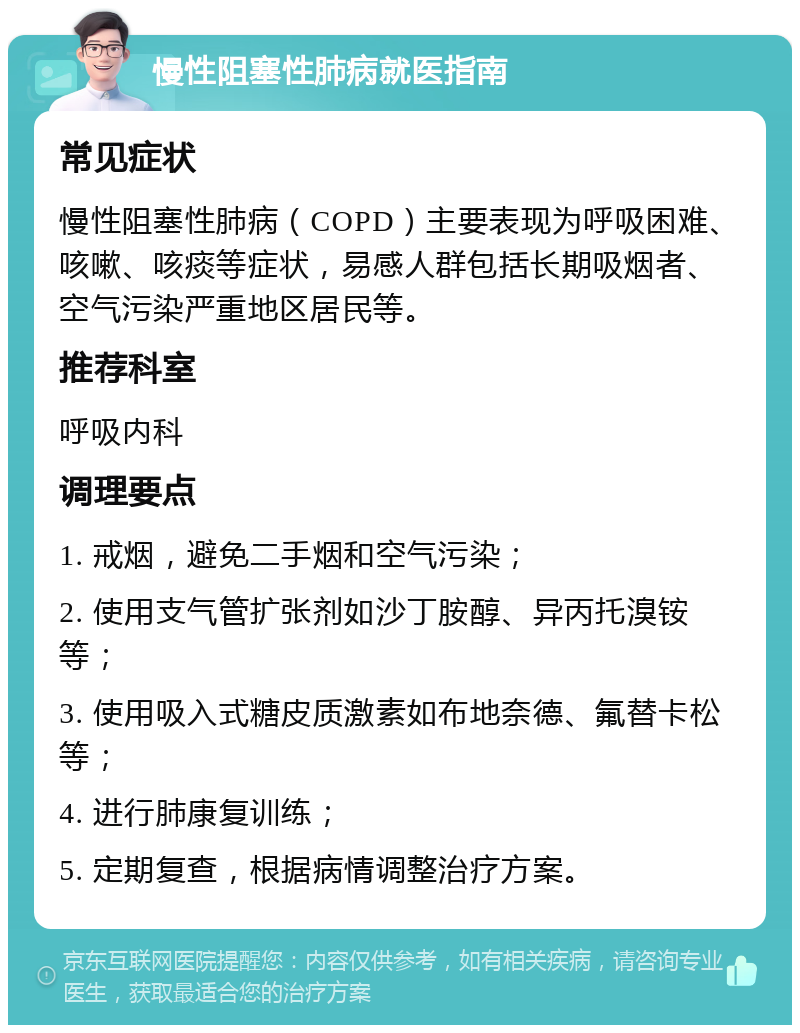 慢性阻塞性肺病就医指南 常见症状 慢性阻塞性肺病（COPD）主要表现为呼吸困难、咳嗽、咳痰等症状，易感人群包括长期吸烟者、空气污染严重地区居民等。 推荐科室 呼吸内科 调理要点 1. 戒烟，避免二手烟和空气污染； 2. 使用支气管扩张剂如沙丁胺醇、异丙托溴铵等； 3. 使用吸入式糖皮质激素如布地奈德、氟替卡松等； 4. 进行肺康复训练； 5. 定期复查，根据病情调整治疗方案。