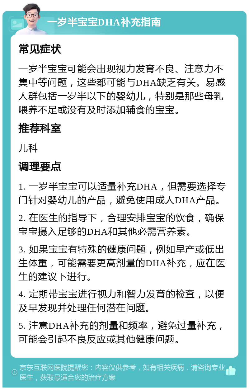 一岁半宝宝DHA补充指南 常见症状 一岁半宝宝可能会出现视力发育不良、注意力不集中等问题，这些都可能与DHA缺乏有关。易感人群包括一岁半以下的婴幼儿，特别是那些母乳喂养不足或没有及时添加辅食的宝宝。 推荐科室 儿科 调理要点 1. 一岁半宝宝可以适量补充DHA，但需要选择专门针对婴幼儿的产品，避免使用成人DHA产品。 2. 在医生的指导下，合理安排宝宝的饮食，确保宝宝摄入足够的DHA和其他必需营养素。 3. 如果宝宝有特殊的健康问题，例如早产或低出生体重，可能需要更高剂量的DHA补充，应在医生的建议下进行。 4. 定期带宝宝进行视力和智力发育的检查，以便及早发现并处理任何潜在问题。 5. 注意DHA补充的剂量和频率，避免过量补充，可能会引起不良反应或其他健康问题。