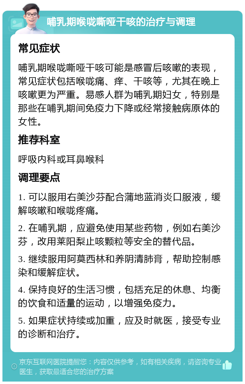 哺乳期喉咙嘶哑干咳的治疗与调理 常见症状 哺乳期喉咙嘶哑干咳可能是感冒后咳嗽的表现，常见症状包括喉咙痛、痒、干咳等，尤其在晚上咳嗽更为严重。易感人群为哺乳期妇女，特别是那些在哺乳期间免疫力下降或经常接触病原体的女性。 推荐科室 呼吸内科或耳鼻喉科 调理要点 1. 可以服用右美沙芬配合蒲地蓝消炎口服液，缓解咳嗽和喉咙疼痛。 2. 在哺乳期，应避免使用某些药物，例如右美沙芬，改用莱阳梨止咳颗粒等安全的替代品。 3. 继续服用阿莫西林和养阴清肺膏，帮助控制感染和缓解症状。 4. 保持良好的生活习惯，包括充足的休息、均衡的饮食和适量的运动，以增强免疫力。 5. 如果症状持续或加重，应及时就医，接受专业的诊断和治疗。