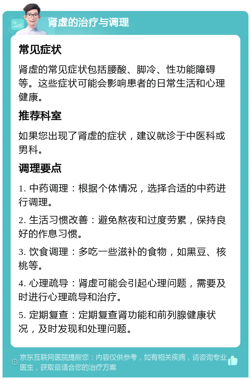 肾虚的治疗与调理 常见症状 肾虚的常见症状包括腰酸、脚冷、性功能障碍等。这些症状可能会影响患者的日常生活和心理健康。 推荐科室 如果您出现了肾虚的症状，建议就诊于中医科或男科。 调理要点 1. 中药调理：根据个体情况，选择合适的中药进行调理。 2. 生活习惯改善：避免熬夜和过度劳累，保持良好的作息习惯。 3. 饮食调理：多吃一些滋补的食物，如黑豆、核桃等。 4. 心理疏导：肾虚可能会引起心理问题，需要及时进行心理疏导和治疗。 5. 定期复查：定期复查肾功能和前列腺健康状况，及时发现和处理问题。