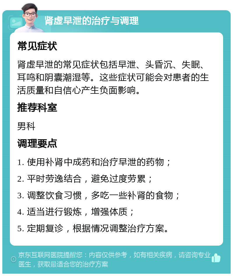 肾虚早泄的治疗与调理 常见症状 肾虚早泄的常见症状包括早泄、头昏沉、失眠、耳鸣和阴囊潮湿等。这些症状可能会对患者的生活质量和自信心产生负面影响。 推荐科室 男科 调理要点 1. 使用补肾中成药和治疗早泄的药物； 2. 平时劳逸结合，避免过度劳累； 3. 调整饮食习惯，多吃一些补肾的食物； 4. 适当进行锻炼，增强体质； 5. 定期复诊，根据情况调整治疗方案。