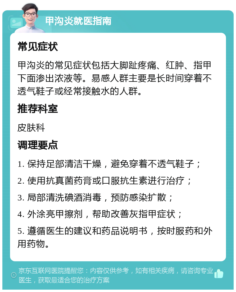 甲沟炎就医指南 常见症状 甲沟炎的常见症状包括大脚趾疼痛、红肿、指甲下面渗出浓液等。易感人群主要是长时间穿着不透气鞋子或经常接触水的人群。 推荐科室 皮肤科 调理要点 1. 保持足部清洁干燥，避免穿着不透气鞋子； 2. 使用抗真菌药膏或口服抗生素进行治疗； 3. 局部清洗碘酒消毒，预防感染扩散； 4. 外涂亮甲擦剂，帮助改善灰指甲症状； 5. 遵循医生的建议和药品说明书，按时服药和外用药物。