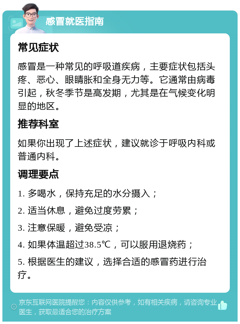 感冒就医指南 常见症状 感冒是一种常见的呼吸道疾病，主要症状包括头疼、恶心、眼睛胀和全身无力等。它通常由病毒引起，秋冬季节是高发期，尤其是在气候变化明显的地区。 推荐科室 如果你出现了上述症状，建议就诊于呼吸内科或普通内科。 调理要点 1. 多喝水，保持充足的水分摄入； 2. 适当休息，避免过度劳累； 3. 注意保暖，避免受凉； 4. 如果体温超过38.5℃，可以服用退烧药； 5. 根据医生的建议，选择合适的感冒药进行治疗。